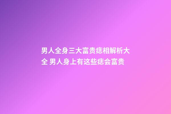 男人全身三大富贵痣相解析大全 男人身上有这些痣会富贵
